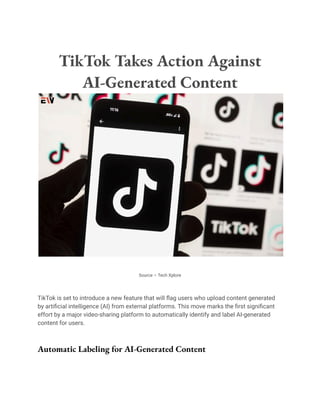 TikTok Takes Action Against
AI-Generated Content
Source – Tech Xplore
TikTok is set to introduce a new feature that will flag users who upload content generated
by artificial intelligence (AI) from external platforms. This move marks the first significant
effort by a major video-sharing platform to automatically identify and label AI-generated
content for users.
Automatic Labeling for AI-Generated Content
 