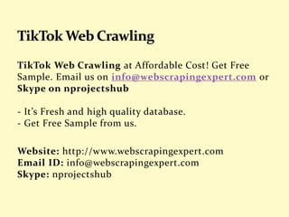 TikTok Web Crawling at Affordable Cost! Get Free
Sample. Email us on info@webscrapingexpert.com or
Skype on nprojectshub
- It’s Fresh and high quality database.
- Get Free Sample from us.
Website: http://www.webscrapingexpert.com
Email ID: info@webscrapingexpert.com
Skype: nprojectshub
 