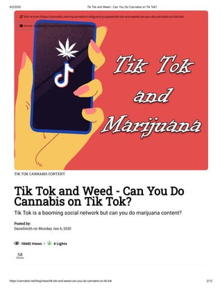 6/2/2020 Tik Tok and Weed - Can You Do Cannabis on Tik Tok?
https://cannabis.net/blog/news/tik-tok-and-weed-can-you-do-cannabis-on-tik-tok 2/12
TIK TOK CANNABIS CONTENT
Tik Tok and Weed - Can You Do
Cannabis on Tik Tok?
Tik Tok is a booming social network but can you do marijuana content?
Posted by:
DanaSmith on Monday Jan 6, 2020
  10445 Views  /     4 Lights
58
Shares
 Edit Article (https://cannabis.net/mycannabis/c-blog-entry/update/tik-tok-and-weed-can-you-do-cannabis-on-tik-tok)
 Article List (https://cannabis.net/mycannabis/c-blog)
 