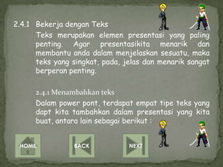 2.4.1 Bekerja dengan Teks
      Teks merupakan elemen presentasi yang paling
      penting. Agar presentasikita menarik dan
      membantu anda dalam menjelaskan sesuatu, maka
      teks yang singkat, pada, jelas dan menarik sangat
      berperan penting.

      2.4.1 Menambahkan teks
      Dalam power pont, terdapat empat tipe teks yang
      dapt kita tambahkan dalam presentasi yang kita
      buat, antara lain sebagai berikut :


 HOME            BACK           NEXT
 