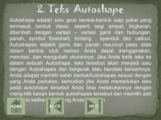 Autoshape adalah satu grub bentuk-bentuk siap pakai yang
termasuk bentuk dasar, seperti segi empat, lingkaran,
ditambah dengan variasi – variasi garis dan hubungan,
panah, symbol flowchart, bintang , spanduk dan callout.
Autoshapes seperti garis dan panah meuncul pada slide
dalam bentuk utuh namun Anda dapat menggerakan,
merotasi, dan mengubah ukurannya. Jika Anda ketik teks ke
dalam sebuah Autoshape, teks tersebut akan menjadi satu
dengan Autoshapes dan bergerak atau berotasi bersamnya.
Anda adapat memilih salah bentukAutoshapes sesuai dengan
yang Anda perlukan, kemudian jika Anda memerlukan teks
pada autoshape tersebut Anda bisa melakukannya dengan
meng-klik kanan bentuk autoshapes tersebut dan memilih add
teks, lalu ketikan teks yang Anda inginkan.
HOME            BACK            NEXT
 