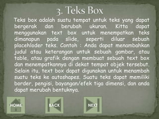 Teks box adalah suatu tempat untuk teks yang dapat
 bergerak     dan   berubah    ukuran.   Kitta   dapat
 menggunakan text box untuk menempatkan teks
 dimanapun pada slide, seperti diluar sebuah
 placehloder teks. Contoh : Anda dapat menambahkan
 judul atau keterangan untuk sebuah gambar, atau
 table, atau grafik dengan membuat sebuah text box
 dan menempatkannya di dekat tempat objek tersebut.
 Selain itu, text box dapat digunakan untuk menambah
 suatu teks ke autoshapes. Suatu teks dapat memiliki
 border, pengisi, bayangan/efek tiga dimensi, dan anda
 dapat merubah bentuknya.

HOME          BACK            NEXT
 
