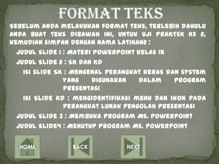 Sebelum Anda melakukan format teks, terlebih dahulu
Anda buat teks dibawah ini, untuk UJI PRAKTEK KE 2,
kemudian simpan dengan nama latihan2 :
  Judul Slide 1 : Materi PowerPoint kelas IX
  Judul Slide 2 : SK dan KD
    Isi slide SK : Mengenal perangkat keras dan system
                yang    digunakan    dalam    program
                presentasi
    Isi Slide KD : mengidentifikasi menu dan ikon pada
                perangkat lunak pengolah presentasi
  Judul Slide 3 : Membuka Program Ms. PowerPoint
  Judul Slide4 : Menutup program Ms. PowerPoint


  HOME           BACK           NEXT
 