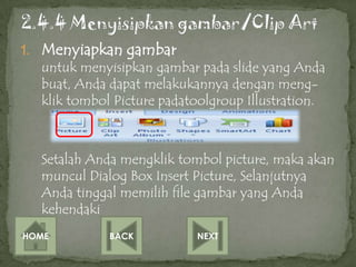 1. Menyiapkan gambar
   untuk menyisipkan gambar pada slide yang Anda
   buat, Anda dapat melakukannya dengan meng-
   klik tombol Picture padatoolgroup Illustration.



   Setalah Anda mengklik tombol picture, maka akan
   muncul Dialog Box Insert Picture, Selanjutnya
   Anda tinggal memilih file gambar yang Anda
   kehendaki
HOME          BACK          NEXT
 