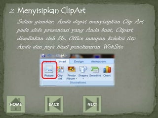 2. Menyisipkan ClipArt
   Selain gambar, Anda dapat menyisipkan Clip Art
   pada slide presentasi yang Anda buat, Clipart
   disediakan oleh Ms. Office maupun koleksi foto
   Anda dan juga hasil penelusuran WebSite




HOME          BACK          NEXT
 