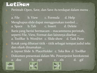 1.   Perintah Open, Save, dan Save As terdapat dalam menu .
     ..
     a. File      b. View     c. Formula      d. Help
2.   Menghapus slide dapat menggunakan tombol …
     a. Space     b. Tab      c. Insert       d. Delete
3.   Baris yang berisi bermacam – macammenu perintah,
     seperti File, View, Format dan lainnnya disebut …
     a. ToolBar b. WordArt c. Slide show d. Task Pane
4.   Kotak yang dibatasi titik – titik sebagai tempat judul teks
     dan objek dinamakan …
     a. layout Slide b. PlaceHolder c. Teks Box d. ToolBar
5.   Dokumen presentasi dalam Ms. Powerpoint berekstensi
     a. .doc         b. .ppt          c. .xls        d. .gif
 HOME              BACK             NEXT
 