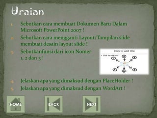 1.   Sebutkan cara membuat Dokumen Baru Dalam
     Microsoft PowerPoint 2007 !
2.   Sebutkan cara mengganti Layout/Tampilan slide
     membuat desain layout slide !
3.   Sebutkanfunsi dari icon Nomer
     1, 2 dan 3 !



4.   Jelaskan apa yang dimaksud dengan PlaceHolder !
5.   Jelaskan apa yang dimaksud dengan WordArt !


HOME            BACK            NEXT
 