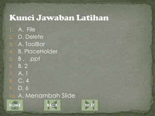 1.    A. File
2.    D. Delete
3.    A. ToolBar
4.    B. PlaceHolder
5.    B . .ppt
6.    B. 2
7.    A. 1
8.    C. 4
9.    D. 6
10.   A. Menambah Slide
HOME          BACK        NEXT
 