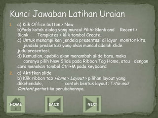 1.   a) Klik Office button > New.
     b)Pada kotak dialog yang muncul Pilih> Blank and Recent >
     Blank      Templates > klik tombol Create.
     c) Untuk menampilkan jendela presentasi di layar monitor kita,
        jendela presentasi yang akan muncul adalah slide
     judulpresentasi.
     d) Kemudian, apabila akan menambah slide baru, maka
        caranya pilih New Slide pada Ribbon Tag Home, atau dengan
     cara menekan tombol Ctrl+M pada keyboard
2.   a) Aktifkan slide
     b) Klik ribbon tab Home > Layout > pilihan layout yang
     dikehendaki,            contoh bentuk layout: Title and
     Content,perhatika perubahannya.


HOME               BACK               NEXT
 