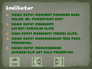 a. Siswa dapat membuat dokumen baru
     dalam Ms. Powerpoint 2007
b.   Siswa dapat mengganti
     layout/Tampilan slide
c.   Siwa dapat mengganti themes slide.
d.   Siswa dapat menambahkan teks pada
     presentasi.
e.   Siswa dapat menambahkan
     gambar/Clip art dala presentasi.

     HOME      BACK        NEXT
 