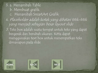 3. a. Menambah Table
   b. Membuat grafik
   c. Menambah SmartArt Grafik
4. Placeholder adalah kotak yang dibatasi titik-titik
 yang menjadi sebagian besar layout slide
5. Teks box adalah suatu tempat untuk teks yang dapat
 bergerak dan berubah ukuran. Kitta dapat
 menggunakan text box untuk menempatkan teks
 dimanapun pada slide




HOME           BACK            NEXT
 