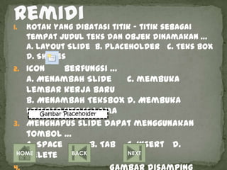1.   Kotak yang dibatasi titik – titik sebagai
     tempat judul teks dan objek dinamakan …
     a. layout Slide b. PlaceHolder c. Teks Box
     d. Shapes
2. Icon       berfungsi …
   a. Menambah Slide       c. membuka
   lembar kerja baru
   b. Menambah TeksBox d. Membuka
   Lembar Placeholder
       Gambar kerja lama
3. Menghapus slide dapat menggunakan
   tombol …
   a. Space         b. Tab c. Insert d.
   Delete
 HOME          BACK        NEXT
 
