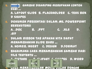 5.            Gambar disamping merupakan contoh
     dari …
   a. layout Slide b. PlaceHolder c. Teks Box
   d Shapes
6. Dokumen presentasi dalam Ms. Powerpoint
   berekstensi
   a. .doc      b. .ppt         c. .xls   d.
   .gif
7. Dalam Ribbon tab apakah kita dapat
   menambahkan slide baru …
   a. Homeb. Insert c. Design d.Format
8. Bagaimana cara menambahkan gambar dari
   file tertentu …
   a. Picture    b. ClipArt c. Shapes d. Word
   Art
  HOME         BACK          NEXT

9. Cara menambahkan MOvie dalah dengan
 