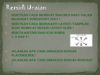 1.   Sebutkan cara membuat Dokumen Baru Dalam
     Microsoft PowerPoint 2007 !
2.   Sebutkan cara mengganti Layout/Tampilan
     slide membuat desain layout slide !
3.   Sebutkanfunsi dari icon Nomer
     1, 2 dan 3 !



4.   Jelaskan apa yang dimaksud dengan
     PlaceHolder !
5.   Jelaskan apa yang dimaksud dengan WordArt
     !
 