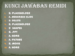 1.    b. PlaceHolder
2.    a. Menambah Slide
3.    d. Delete
4. b. PlaceHolder
5. d Shapes
6.    b. .ppt
7.    a. Home
8.    a. Picture
9.    b. Movie
10.   a. Home
 