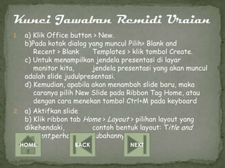 1. a) Klik Office button > New.
   b)Pada kotak dialog yang muncul Pilih> Blank and
      Recent > Blank    Templates > klik tombol Create.
   c) Untuk menampilkan jendela presentasi di layar
      monitor kita,     jendela presentasi yang akan muncul
   adalah slide judulpresentasi.
   d) Kemudian, apabila akan menambah slide baru, maka
      caranya pilih New Slide pada Ribbon Tag Home, atau
      dengan cara menekan tombol Ctrl+M pada keyboard
2. a) Aktifkan slide
   b) Klik ribbon tab Home > Layout > pilihan layout yang
   dikehendaki,         contoh bentuk layout: Title and
   Content,perhatika perubahannya.
     HOME         BACK             NEXT
 