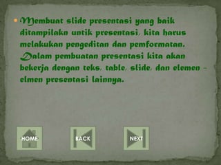 Membuat slide presentasi yang baik
 ditampilakn untik presentasi, kita harus
 melakukan pengeditan dan pemformatan.
 Dalam pembuatan presentasi kita akan
 bekerja dengan teks, table, slide, dan elemen -
 elmen presentasi lainnya.




 HOME         BACK          NEXT
 