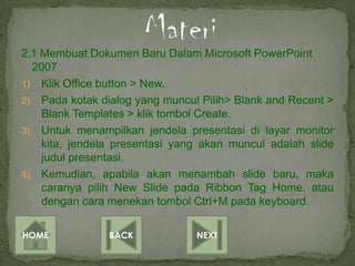 2.1 Membuat Dokumen Baru Dalam Microsoft PowerPoint
  2007
1) Klik Office button > New.
2) Pada kotak dialog yang muncul Pilih> Blank and Recent >
    Blank Templates > klik tombol Create.
3) Untuk menampilkan jendela presentasi di layar monitor
    kita, jendela presentasi yang akan muncul adalah slide
    judul presentasi.
4) Kemudian, apabila akan menambah slide baru, maka
    caranya pilih New Slide pada Ribbon Tag Home, atau
    dengan cara menekan tombol Ctrl+M pada keyboard.

HOME            BACK            NEXT
 