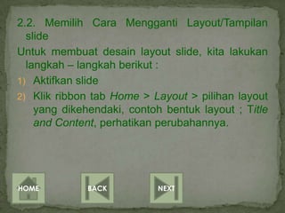 2.2. Memilih Cara Mengganti Layout/Tampilan
  slide
Untuk membuat desain layout slide, kita lakukan
  langkah – langkah berikut :
1) Aktifkan slide
2) Klik ribbon tab Home > Layout > pilihan layout
    yang dikehendaki, contoh bentuk layout ; Title
    and Content, perhatikan perubahannya.




HOME          BACK          NEXT
 