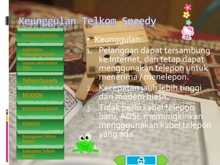  Keunggulan:
1. Pelanggan dapat tersambung
ke Internet, dan tetap dapat
menggunakan telepon untuk
menerima / menelepon.
2. Kecepatan jauh lebih tinggi
dari modem biasa.
3. Tidak perlu kabel telepon
baru, ADSL memungkinkan
mengggunakan kabel telepon
yang ada.
PENGERTIANADSL
KOMPONEN
PERANGKAT KERAS
Layanan pada modem
ADSL
TelkomSpeedy
MODEM
KECEPATAN UNDUH
KONEKSI
Keunggulan Telkom
Speedy
Kelemahan Telkom
Speedy
 