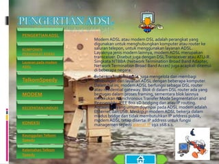  Modem ADSL atau modem DSL adalah perangkat yang
digunakan untuk menghubungkan komputer atau router ke
saluran telepon, untuk menggunakan layanan ADSL.
Layaknya jenis modem lainnya, modemADSL merupakan
transceiver. Disebut juga dengan DSLTransceiver atau ATU-R.
Singkata NTBBA (NetworkTermination Broad Band Adapter,
NetworkTermination Broad Band Acces) juga acapkali ditemui
di beberapa negara.
 Beberapa modemADSL juga mengelola dan membagi
sambungan dari layanan ADSL dengan beberapa komputer.
Dalam hal ini, modemADSL berfungsi sebagai DSL router
atau residential gateway. Blok di dalam DSL router ada yang
bertugas dalam proses framing, sementara blok lainnya
melakukanAsynchronousTransfer Mode Segmentation and
Reassembly, IEEE 802.1D bridging dan atau IP routing.
Antarmuka yang umum dijumpai pada ADSL modem adalah
Ethernet dan USB. Meskipun modemADSL bekerja dalam
modus bridge dan tidak membutuhkan IP address publik,
modemADSL tetap disertai IP address untuk fungsi
managemen seperti alamat IP 192.168.1.1.
PENGERTIAN ADSL
KOMPONEN
PERANGKAT KERAS
Layanan pada modem
ADSL
TelkomSpeedy
MODEM
KECEPATAN UNDUH
KONEKSI
Keunggulan Telkom
Speedy
Kelemahan Telkom
Speedy
 