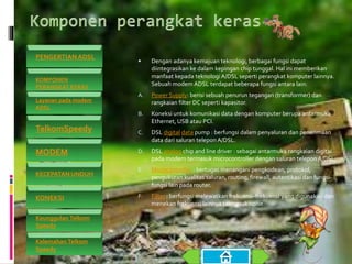  Dengan adanya kemajuan teknologi, berbagai fungsi dapat
diintegrasikan ke dalam kepingan chip tunggal. Hal ini memberikan
manfaat kepada teknologiA/DSL seperti perangkat komputer lainnya.
Sebuah modem ADSL terdapat beberapa fungsi antara lain:
A. Power Supply: berisi sebuah penurun tegangan (transformer) dan
rangkaian filter DC seperti kapasitor.
B. Koneksi untuk komunikasi data dengan komputer berupa antarmuka
Ethernet, USB atau PCI.
C. DSL digital data pump : berfungsi dalam penyaluran dan penerimaan
data dari saluran teleponA/DSL.
D. DSL analog chip and line driver : sebagai antarmuka rangkaian digital
pada modem termasuk microcontroller dengan saluran telepon A/DSL.
E. Microcontroller : bertugas menangani pengkodean, protokol,
pengukuran kualitas saluran, routing, firewall, autentikasi dan fungsi-
fungsi lain pada router.
F. Filter : berfungsi melewatkan frekuensi-frekuensi yang digunakan dan
menekan frekuensi lainnya termasuk noise.
PENGERTIAN ADSL
KOMPONEN
PERANGKAT KERAS
Layanan pada modem
ADSL
TelkomSpeedy
MODEM
KECEPATAN UNDUH
KONEKSI
Keunggulan Telkom
Speedy
Kelemahan Telkom
Speedy
 