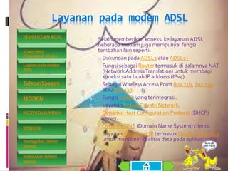 Layanan pada modem ADSL
 Selain memberikan koneksi ke layanan ADSL,
beberapa modem juga mempunyai fungsi
tambahan lain seperti:
1. Dukungan pada ADSL2 atau ADSL2+
2. Fungsi sebagai Router termasuk di dalamnya NAT
(Network AddressTranslation) untuk membagi
koneksi satu buah IP address (IPv4).
3. SebagaiWireless Access Point 802.11b, 802.11g
atau 802.11n.
4. Fungsi switch yang terintegrasi.
5. Layanan Virtual Private Network.
6. Dynamic Host Configuration Protocol (DHCP)
server.
7. Dynamic DNS (Domain Name System) clients.
8. Layanan Voice over IP termasuk Quality of Service
untuk menjamin kualitas data pada aplikasi voice.
PENGERTIAN ADSL
KOMPONEN
PERANGKAT KERAS
Layanan pada modem
ADSL
TelkomSpeedy
MODEM
KECEPATAN UNDUH
KONEKSI
Keunggulan Telkom
Speedy
Kelemahan Telkom
Speedy
 