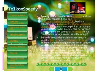 TelkomSpeedy
 Speedy adalah layanan akses internet end-to-
end berkecepatan tinggi dari PT.
Telekomunikasi IndonesiaTbk., berbasis
teknologi akses Asymmetric Digital Subscriber
Line (ADSL), yang memungkinkan terjadinya
komunikasi data dan suara secara bersamaan
(simultan) melalui satu saluran telepon biasa
(pada media jaringan akses kabel tembaga).
 Berbeda dengan layanan internet dengan
koneksi dial-up (sepertiTelkomNet Instan),
Telkom Speedy menggunakan saluran telepon
yang dapat dipergunakan untuk menelepon
bersamaan dengan akses internet. Namun,
untuk dapat menikmati fasilitas saluran
telepon dan internet secara simultan,
pelanggan Speedy harus mempergunakan
splitter yang dapat memisahkan saluran
telepon dan saluran modem
PENGERTIAN ADSL
KOMPONEN
PERANGKAT KERAS
Layanan pada modem
ADSL
TelkomSpeedy
MODEM
KECEPATAN UNDUH
KONEKSI
Keunggulan Telkom
Speedy
Kelemahan Telkom
Speedy
 