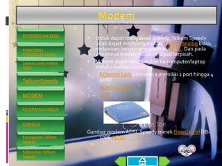  Untuk dapat mengakses Speedy,Telkom Speedy
tidak dapat mempergunakan modem analog biasa,
melainkan harus menggunakan ADSL. Dan pada
umumnya modem ADSL ini dijual terpisah.
 Modem dapat dihubungkan ke komputer/laptop
melalui fasilitas konektor:
1. Ethernet LAN (umumnya memiliki 1 port hingga 4
port)[
2. Wireless LAN
3. USB
Gambar modem ADSL Speedy merek DareGlobal DB-
108E ADSL
PENGERTIAN ADSL
KOMPONEN
PERANGKAT KERAS
Layanan pada modem
ADSL
TelkomSpeedy
MODEM
KECEPATAN UNDUH
KONEKSI
Keunggulan Telkom
Speedy
Kelemahan Telkom
Speedy
 
