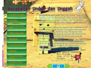  Bergantung dari paket yang digunakan.Telkom
Speedy memiliki kecepatan unduh antara 384 kbps
dan maksimum hingga 3 Mbps, dan kecepatan
unggah antara 96 kbps dan maksimum hingga 512
kbps.
 Perlu di sadari bahwa kecepatan dari Internet ke ISP
belum tentu sama dengan kecepatan downstream
dari router ADSL. Kadang kala, kecepatan kita
dapat lebih rendah karena saluran dari Internet ke
ISP di share / digunakan bersama oleh banyak
pengguna Internet lainnya.
 Di samping itu, mekanisme modulasi pada ADSL
akan menghilangkan beberapa kanal modulasinya
jika ada gangguan di kabel yang digunakan.
Konsekuensinya kecepatan akan turun secara
automatis jika terjadi gangguan di kabel.
PENGERTIAN ADSL
KOMPONEN
PERANGKAT KERAS
Layanan pada modem
ADSL
TelkomSpeedy
MODEM
KECEPATAN UNDUH
KONEKSI
Keunggulan Telkom
Speedy
Kelemahan Telkom
Speedy
 