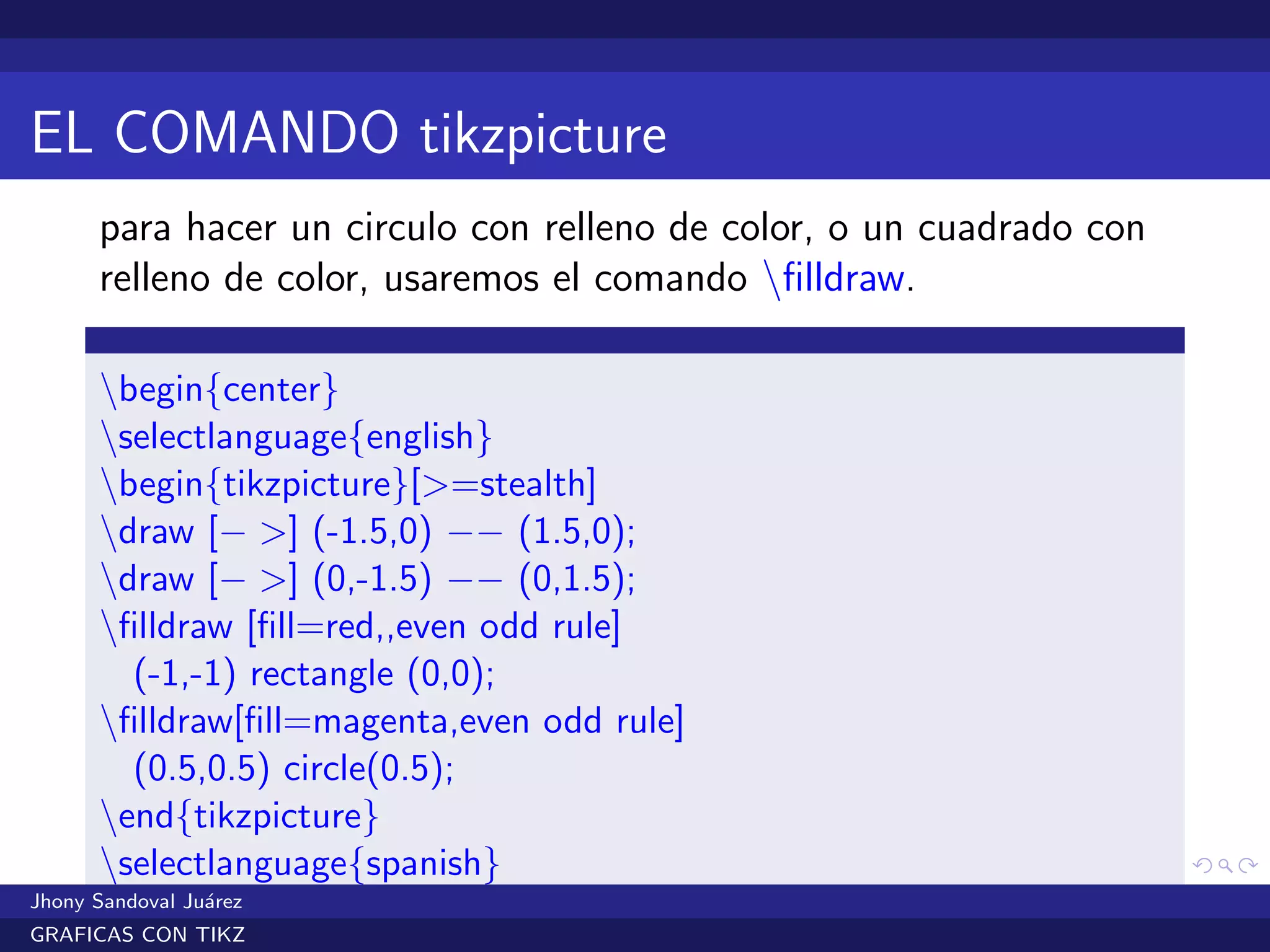 EL COMANDO tikzpicture
para hacer un circulo con relleno de color, o un cuadrado con
relleno de color, usaremos el comando ﬁlldraw.
begin{center}
selectlanguage{english}
begin{tikzpicture}[>=stealth]
draw [− >] (-1.5,0) −− (1.5,0);
draw [− >] (0,-1.5) −− (0,1.5);
ﬁlldraw [ﬁll=red,,even odd rule]
(-1,-1) rectangle (0,0);
ﬁlldraw[ﬁll=magenta,even odd rule]
(0.5,0.5) circle(0.5);
end{tikzpicture}
selectlanguage{spanish}
end{center}Jhony Sandoval Ju´arez
GRAFICAS CON TIKZ
 