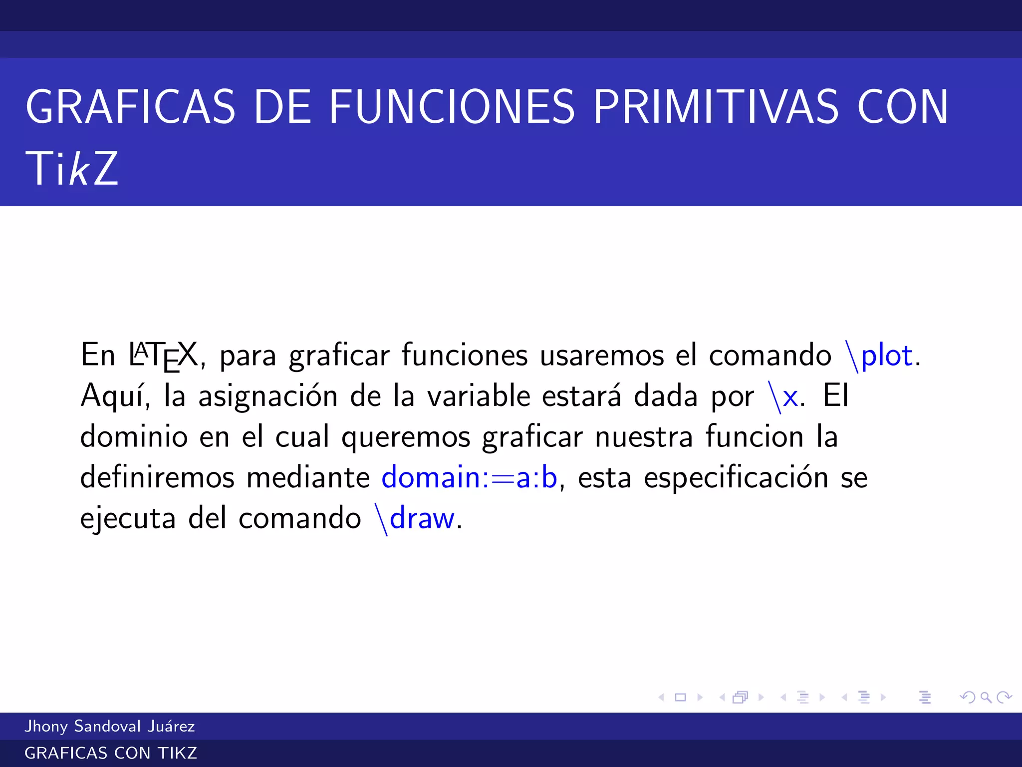 GRAFICAS DE FUNCIONES PRIMITIVAS CON
TikZ
En LATEX, para graﬁcar funciones usaremos el comando plot.
Aqu´ı, la asignaci´on de la variable estar´a dada por x. El
dominio en el cual queremos graﬁcar nuestra funcion la
deﬁniremos mediante domain:=a:b, esta especiﬁcaci´on se
ejecuta del comando draw.
Jhony Sandoval Ju´arez
GRAFICAS CON TIKZ
 