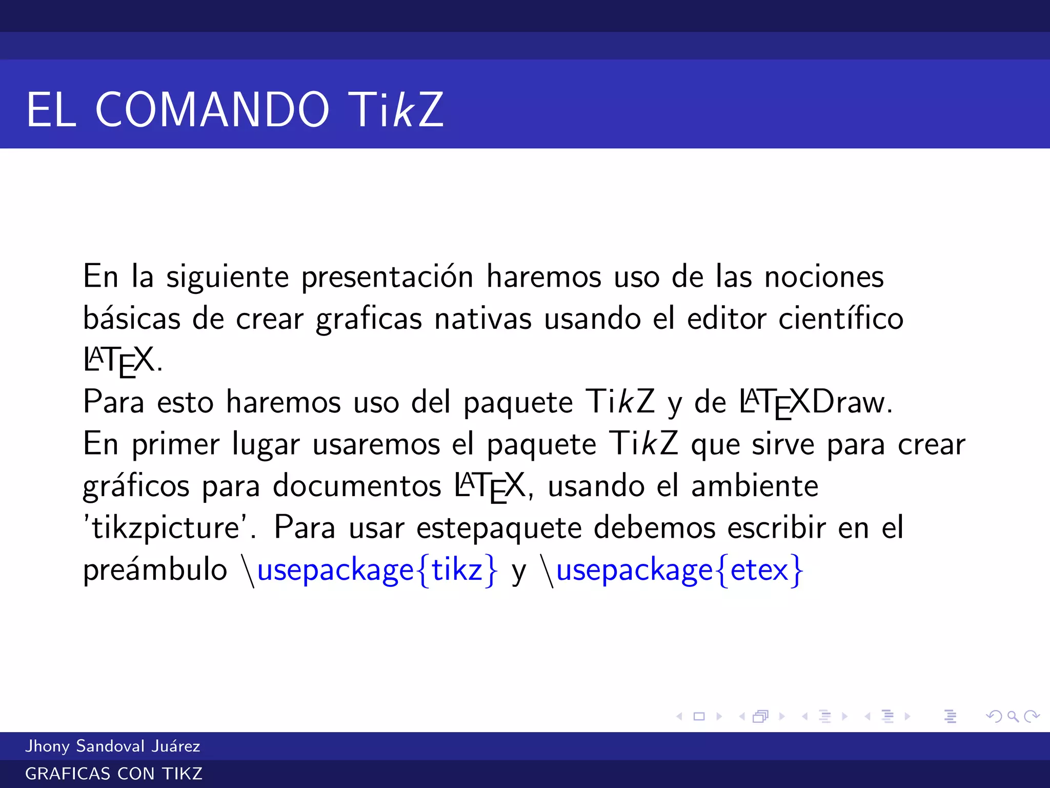 EL COMANDO TikZ
En la siguiente presentaci´on haremos uso de las nociones
b´asicas de crear graﬁcas nativas usando el editor cient´ıﬁco
LATEX.
Para esto haremos uso del paquete TikZ y de LATEXDraw.
En primer lugar usaremos el paquete TikZ que sirve para crear
gr´aﬁcos para documentos LATEX, usando el ambiente
’tikzpicture’. Para usar estepaquete debemos escribir en el
pre´ambulo usepackage{tikz} y usepackage{etex}
Jhony Sandoval Ju´arez
GRAFICAS CON TIKZ
 