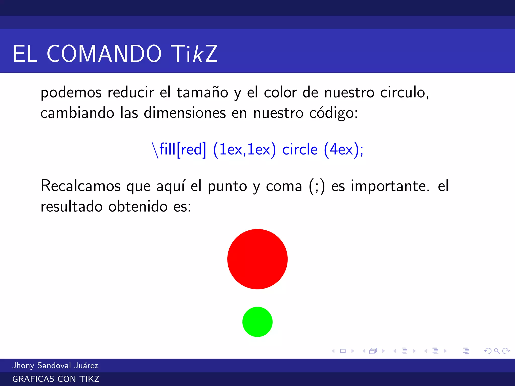 EL COMANDO TikZ
podemos reducir el tama˜no y el color de nuestro circulo,
cambiando las dimensiones en nuestro c´odigo:
ﬁll[red] (1ex,1ex) circle (4ex);
Recalcamos que aqu´ı el punto y coma (;) es importante. el
resultado obtenido es:
Jhony Sandoval Ju´arez
GRAFICAS CON TIKZ
 