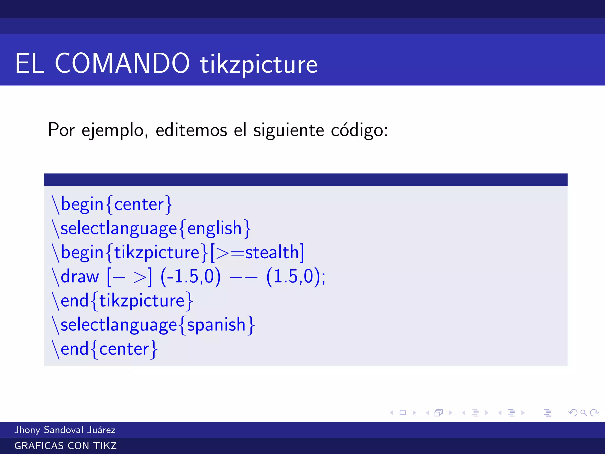 EL COMANDO tikzpicture
Por ejemplo, editemos el siguiente c´odigo:
begin{center}
selectlanguage{english}
begin{tikzpicture}[>=stealth]
draw [− >] (-1.5,0) −− (1.5,0);
end{tikzpicture}
selectlanguage{spanish}
end{center}
Jhony Sandoval Ju´arez
GRAFICAS CON TIKZ
 