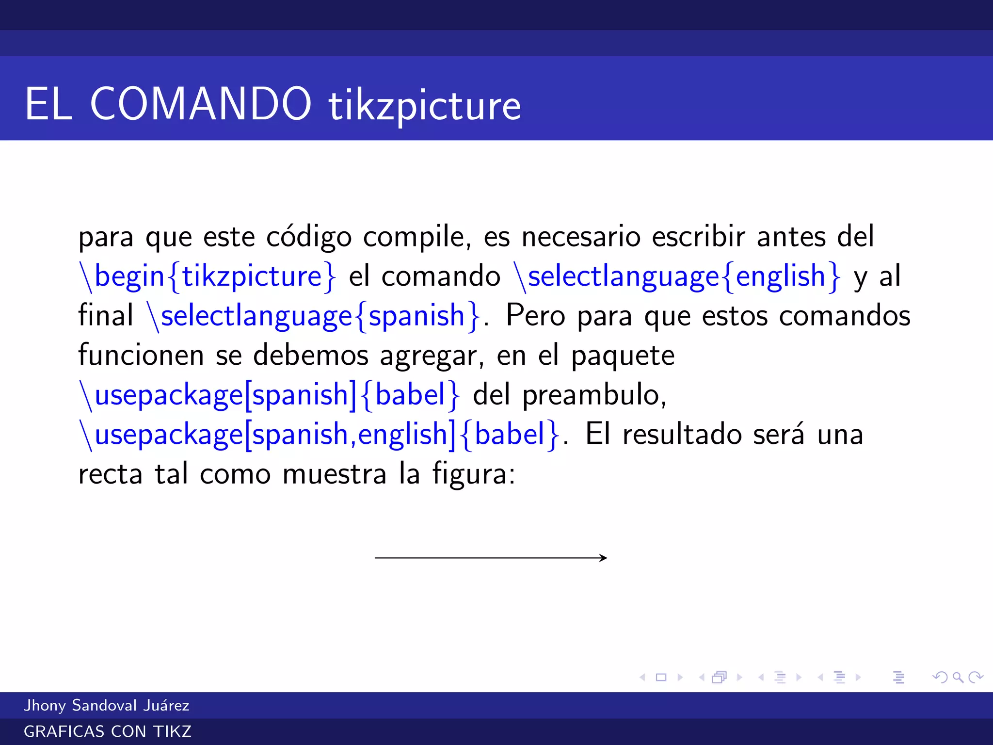 EL COMANDO tikzpicture
para que este c´odigo compile, es necesario escribir antes del
begin{tikzpicture} el comando selectlanguage{english} y al
ﬁnal selectlanguage{spanish}. Pero para que estos comandos
funcionen se debemos agregar, en el paquete
usepackage[spanish]{babel} del preambulo,
usepackage[spanish,english]{babel}. El resultado ser´a una
recta tal como muestra la ﬁgura:
Jhony Sandoval Ju´arez
GRAFICAS CON TIKZ
 