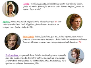 Linda : menina educada aos moldes da corte, mas mesmo assim,
                     junto ao irmão Afonso faz amizade com Berta e Miguel, jovens de
                     outra classe social.




Afonso, irmão de Linda.Conquistador e apaixonado por Til sem
saber que ela é sua irmã ilegítima, fruto de uma aventura de
seu pai com Besita (mãe de Til).



                    Luís Galvão é rico fazendeiro, pai de Linda e Afonso, mas que no
                    passado viveu aventuras amorosas .Seduziu Besita recém- casada com
                    Barroso. Dessa aventura, nasceu a protagonista da história: Til.




  D. Ermelinda – esposa de Luís Galvão, muito elegante e educada,
  mas não muito bela. Ao descobrir sobre o passado de seu marido
  se entristece, mas quando ele confessa (no final do romance) ela o
  apoia a reconhecer Berta como filha.
 