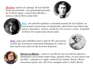 Jão Fera: espécie de capanga de Luís Galvão
desde sua juventude ; era apaixonado pela mãe
de Til.Jurou vingar a morte dela (Besita), e
salvou a vida de Berta ainda bebê.


                Brás : um sobrinho (epilético e retardado mental) de Luis Galvão; na
                casa grande sua presença era desprezada. Apaixonou-se por Berta que
                nunca o destratou e tentava ensiná-lo a ler, escrever e rezar. O apelido
                de Berta (Til) surgiu numa dessas aulas.


    Zana: negra que trabalhava para a mãe de Til e presenciou
    os fatos que levaram ao assassinato.Enlouqueceu e todos os
    dias repetia suas ações no dia da morte da patroa.


              Barroso ou Ribeiro – casou-se com Besita, mas na noite de núpcias a
              abandonou e ficou muito tempo longe; quando voltou, viu sua esposa com
              um bebê, e planejou se vingar: mataria Luís Galvão, Besita e Berta;
              assassinou esposa, mas Jão Fera conseguiu salvar o bebê ( Berta).
 