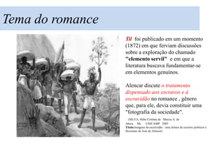 Tema do romance
                  Til foi publicado em um momento
                  (1872) em que ferviam discussões
                  sobre a exploração do chamado
                  "elemento servil" e em que a
                  literatura buscava fundamentar-se
                  em elementos genuínos.

                  Alencar discute o tratamento
                  dispensado aos escravos e à
                  escravidão no romance , gênero que,
                  para ele, devia constituir uma
                  "fotografia da sociedade".
                     (SILVA, Hebe Cristina da Marcia A. de
                  Abreu Ms         UNICAMP 2005
                  Título:Imagens da escravidão : uma leitura de escritos politicos e
                  ficcionais de Jose de Alencar)
 