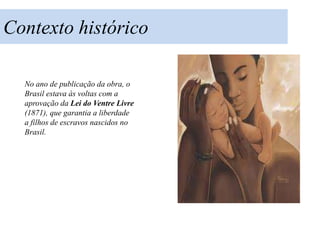Contexto histórico

  No ano de publicação da obra, o
  Brasil estava às voltas com a
  aprovação da Lei do Ventre Livre
  (1871), que garantia a liberdade
  a filhos de escravos nascidos no
  Brasil.
 