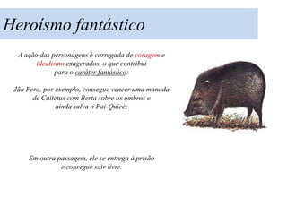 Heroísmo fantástico
  A ação das personagens é carregada de coragem e
        idealismo exagerados, o que contribui
               para o caráter fantástico:

 Jão Fera, por exemplo, consegue vencer uma manada
       de Caitetus com Berta sobre os ombros e
               ainda salva o Pai-Quicé;




     Em outra passagem, ele se entrega à prisão
               e consegue sair livre.
 