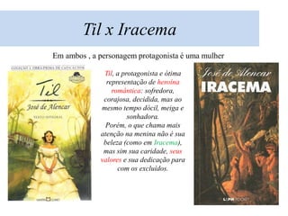 Til x Iracema
Em ambos , a personagem protagonista é uma mulher

              Til, a protagonista e ótima
               representação de heroína
                 romântica: sofredora,
              corajosa, decidida, mas ao
             mesmo tempo dócil, meiga e
                       sonhadora.
               Porém, o que chama mais
             atenção na menina não é sua
              beleza (como em Iracema),
              mas sim sua caridade, seus
             valores e sua dedicação para
                   com os excluídos.
 