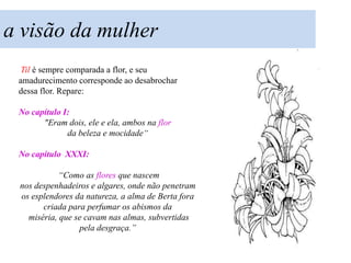 a visão da mulher
 Til é sempre comparada a flor, e seu
 amadurecimento corresponde ao desabrochar
 dessa flor. Repare:

 No capítulo I:
       "Eram dois, ele e ela, ambos na flor
              da beleza e mocidade“

 No capítulo XXXI:

            “Como as flores que nascem
 nos despenhadeiros e algares, onde não penetram
 os esplendores da natureza, a alma de Berta fora
       criada para perfumar os abismos da
   miséria, que se cavam nas almas, subvertidas
                 pela desgraça.”
 
