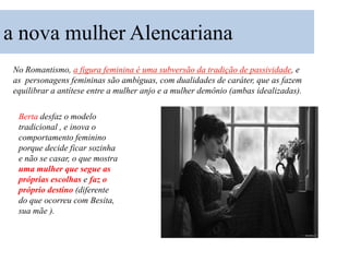 a nova mulher Alencariana
 No Romantismo, a figura feminina é uma subversão da tradição de passividade, e
 as personagens femininas são ambíguas, com dualidades de caráter, que as fazem
 equilibrar a antítese entre a mulher anjo e a mulher demônio (ambas idealizadas).

  Berta desfaz o modelo
  tradicional , e inova o
  comportamento feminino
  porque decide ficar sozinha
  e não se casar, o que mostra
  uma mulher que segue as
  próprias escolhas e faz o
  próprio destino (diferente
  do que ocorreu com Besita,
  sua mãe ).
 
