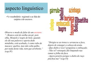 aspecto linguístico
 o vocabulário regional e as fala do
        caipira e do escravo.




Observe o modo de falar de um escravo:
“- Branco está de orelha em pé; pois
olha, Monjolo é negro de bem; quando
ele dá sua palavra e aperta dedo
mindinho, está acabado, é como rabo de     “Dirigiu-se ao tronco e arrancou a faca,
macaco: quebra, mas não solta galho,       depois de esmagar a cabeça da urutu.
por nada desta vida, nem que arrebente.”   - Que diabo é isso? perguntou o embuçado.
(cap.IV)                                   - Não vê? retorquiu Jão limpando nas
                                           ramas a folha da faca.
                                           - Agora penetro porque o diabo do ruço
                                           pinchou-me!”(cap.VI)
 