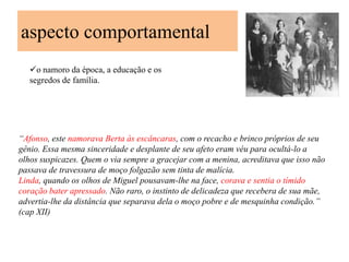 aspecto comportamental
   o namoro da época, a educação e os
   segredos de família.




“Afonso, este namorava Berta às escâncaras, com o recacho e brinco próprios de seu
gênio. Essa mesma sinceridade e desplante de seu afeto eram véu para ocultá-lo a
olhos suspicazes. Quem o via sempre a gracejar com a menina, acreditava que isso não
passava de travessura de moço folgazão sem tinta de malícia.
Linda, quando os olhos de Miguel pousavam-lhe na face, corava e sentia o tímido
coração bater apressado. Não raro, o instinto de delicadeza que recebera de sua mãe,
advertia-lhe da distância que separava dela o moço pobre e de mesquinha condição.”
(cap XII)
 