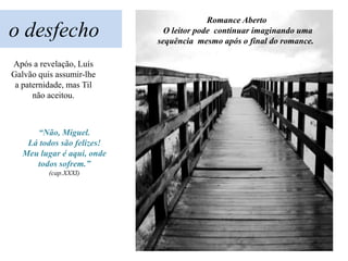 Romance Aberto
o desfecho                    O leitor pode continuar imaginando uma
                            sequência mesmo após o final do romance.

Após a revelação, Luís
Galvão quis assumir-lhe
 a paternidade, mas Til
      não aceitou.



      “Não, Miguel.
    Lá todos são felizes!
   Meu lugar é aqui, onde
      todos sofrem.”
          (cap.XXXI)
 