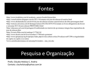Fontes
•http://www.tirodeletra.com.br/academia_autores/JosedeAlencar.htm
•http://verasilvaletras.blogspot.com.br/2011/10/romance-de-jose-de-alencar-til-analise.html
•http://www.abcdamedicina.com.br/til-de-jose-de-alencar-resumo-caracteristicas-da-obra-personagens.html
•http://noticias.universia.com.br/destaque/noticia/2012/02/24/913532/estude-os-livros-obrigatorios-da-fuvest-
e-unicamp-2013-til-jose-alencar-PRINTABLE.html
•http://educacao.uol.com.br/portugues/til-ambientado-no-interior-de-sp-romance-integra-fase-regionalista-de-
jose-de-alencar.jhtm
•http://livraria.folha.com.br/catalogo/1177661/til
•http://www.skoob.com.br/livro/resenhas/17790/mais-gostaram/
•http://www.apropucsp.org.br/apropuc/index.php/revista-cultura-critica/36-edicao-no07/290-a-singularidade-
de-capitu-ou-capitu-e-as-outras
•www.caminhosdoromance.iel.unicamp.br/estudos/.../ana_reis.doc




                    Pesquisa e Organização
  Profa. Cláudia Heloísa C. Andria
  Contato: clauheloisa@yahoo.com.br
 
