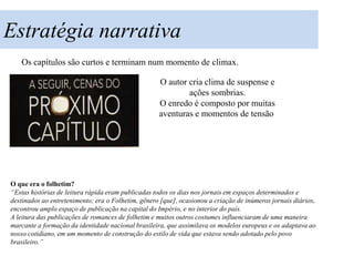 Estratégia narrativa
   Os capítulos são curtos e terminam num momento de climax.

                                                    O autor cria clima de suspense e
                                                            ações sombrias.
                                                    O enredo é composto por muitas
                                                    aventuras e momentos de tensão




O que era o folhetim?
“Estas histórias de leitura rápida eram publicadas todos os dias nos jornais em espaços determinados e
destinados ao entretenimento; era o Folhetim, gênero [que], ocasionou a criação de inúmeros jornais diários,
encontrou amplo espaço de publicação na capital do Império, e no interior do país.
A leitura das publicações de romances de folhetim e muitos outros costumes influenciaram de uma maneira
marcante a formação da identidade nacional brasileira, que assimilava os modelos europeus e os adaptava ao
nosso cotidiano, em um momento de construção do estilo de vida que estava sendo adotado pelo povo
brasileiro.”
 