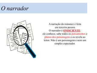 O narrador

                   A narração do romance é feita
                         em terceira pessoa.
                   O narrador é ONISCIENTE:
             ele conhece, sabe todos os pensamentos e
               planos dos personagens e os revela ao
              leitor. Não é um personagem e nem um
                        simples espectador.
 